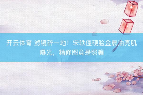 开云体育 滤镜碎一地！宋轶僵硬脸金晨油亮肌曝光，精修图竟是照骗