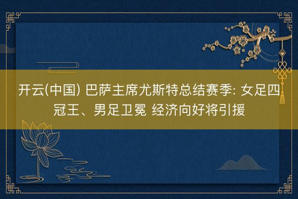 开云(中国) 巴萨主席尤斯特总结赛季: 女足四冠王、男足卫冕 经济向好将引援