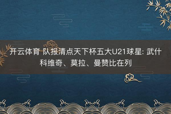 开云体育 队报清点天下杯五大U21球星: 武什科维奇、莫拉、曼赞比在列
