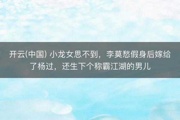 开云(中国) 小龙女思不到，李莫愁假身后嫁给了杨过，还生下个称霸江湖的男儿