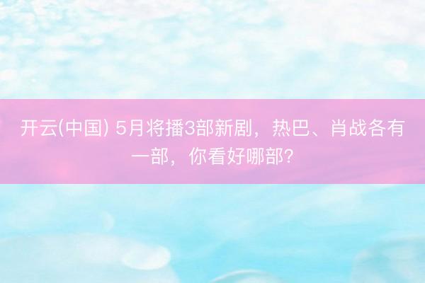 开云(中国) 5月将播3部新剧，热巴、肖战各有一部，你看好哪部？