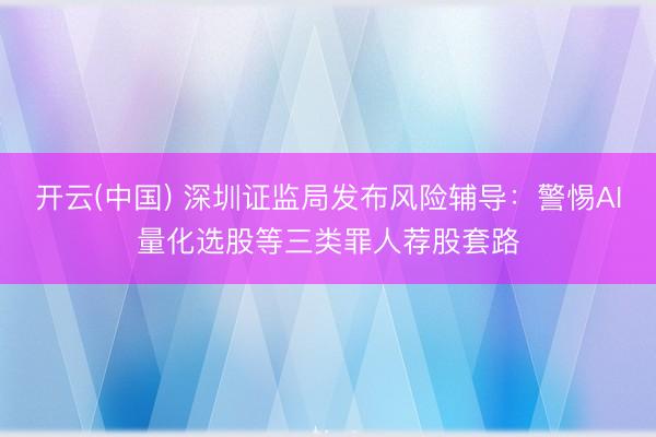 开云(中国) 深圳证监局发布风险辅导：警惕AI量化选股等三类罪人荐股套路