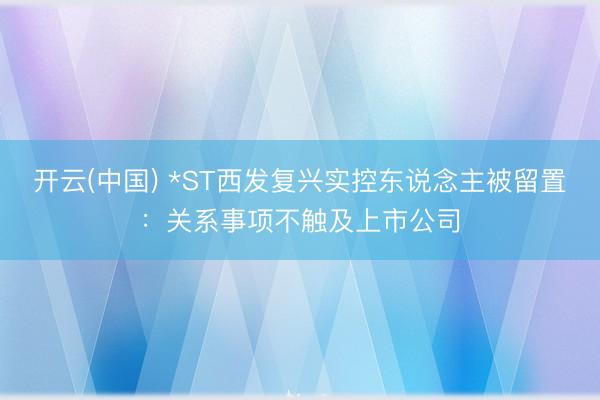 开云(中国) *ST西发复兴实控东说念主被留置：关系事项不触及上市公司