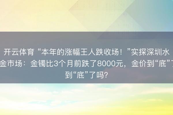 开云体育 “本年的涨幅王人跌收场！”实探深圳水贝黄金市场：金镯比3个月前跌了8000元，金价到“底”了吗？