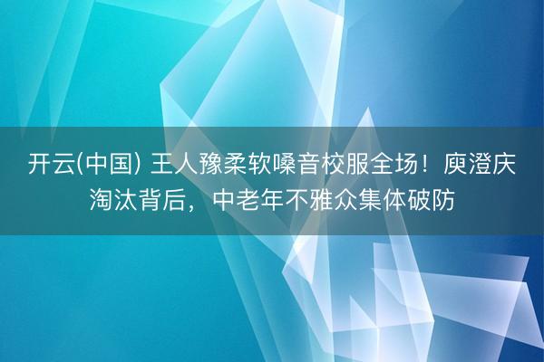 开云(中国) 王人豫柔软嗓音校服全场！庾澄庆淘汰背后，中老年不雅众集体破防