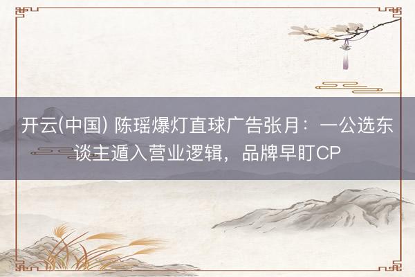 开云(中国) 陈瑶爆灯直球广告张月：一公选东谈主遁入营业逻辑，品牌早盯CP