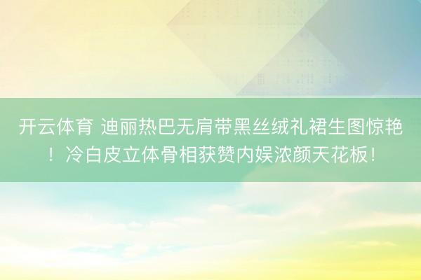 开云体育 迪丽热巴无肩带黑丝绒礼裙生图惊艳！冷白皮立体骨相获赞内娱浓颜天花板！