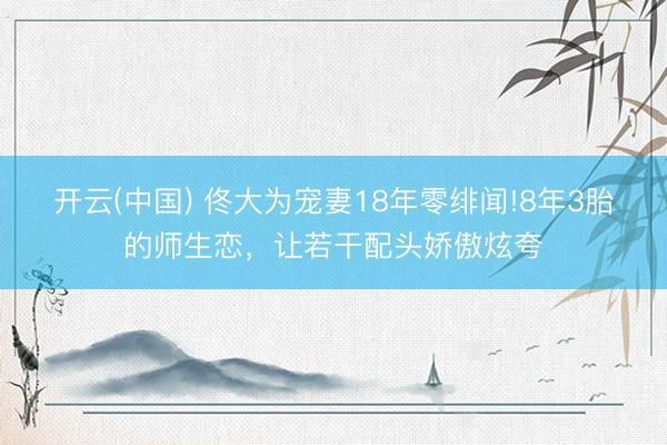 开云(中国) 佟大为宠妻18年零绯闻!8年3胎的师生恋，让若干配头娇傲炫夸