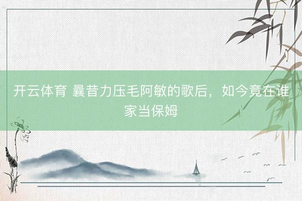开云体育 曩昔力压毛阿敏的歌后，如今竟在谁家当保姆