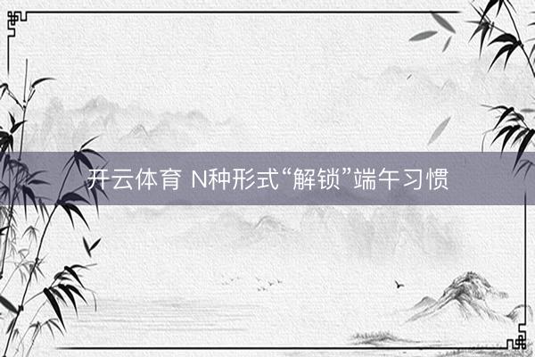 开云体育 N种形式“解锁”端午习惯