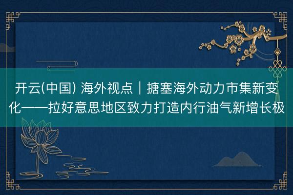 开云(中国) 海外视点｜搪塞海外动力市集新变化——拉好意思地区致力打造内行油气新增长极