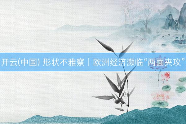开云(中国) 形状不雅察|欧洲经济濒临“两面夹攻”