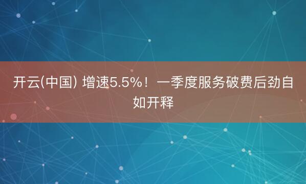 开云(中国) 增速5.5%！一季度服务破费后劲自如开释
