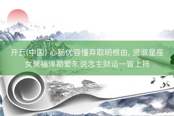 开云(中国) 心肠优容懂弃取明根由， 贤淑星座女聚福泽助爱东说念主财运一皆上扬