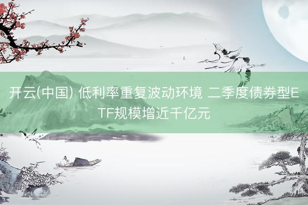 开云(中国) 低利率重复波动环境 二季度债券型ETF规模增近千亿元
