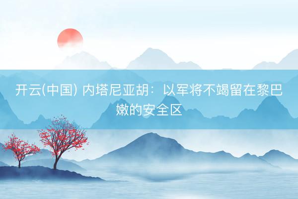 开云(中国) 内塔尼亚胡：以军将不竭留在黎巴嫩的安全区