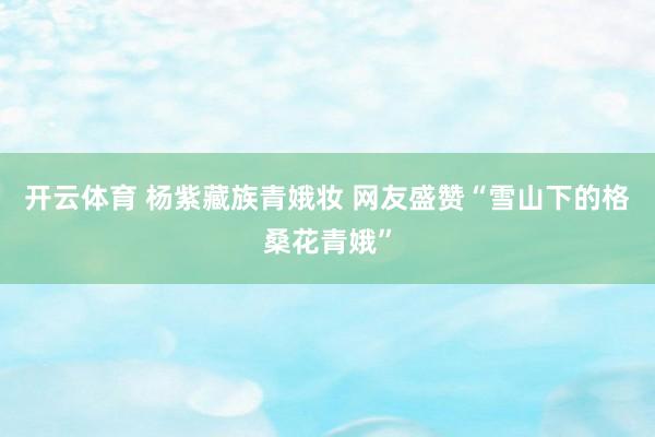开云体育 杨紫藏族青娥妆 网友盛赞“雪山下的格桑花青娥”