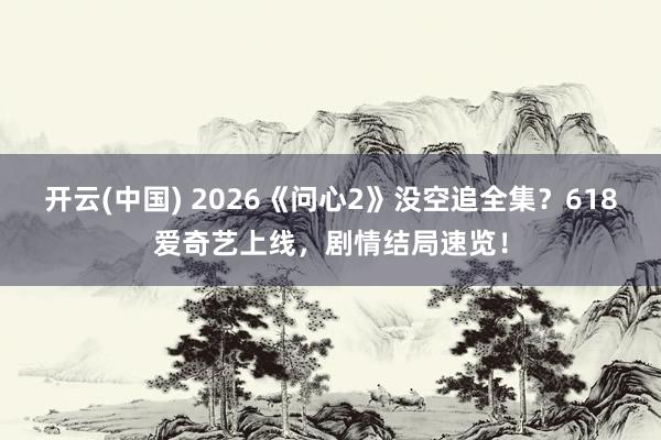 开云(中国) 2026《问心2》没空追全集？618爱奇艺上线，剧情结局速览！