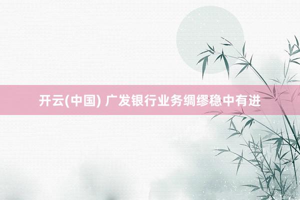 开云(中国) 广发银行业务绸缪稳中有进