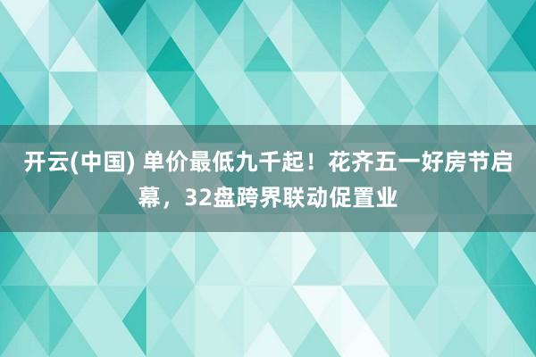 开云(中国) 单价最低九千起！花齐五一好房节启幕，32盘跨界联动促置业