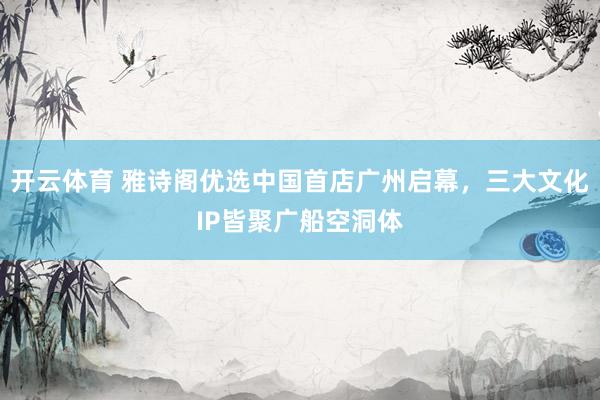 开云体育 雅诗阁优选中国首店广州启幕，三大文化IP皆聚广船空洞体