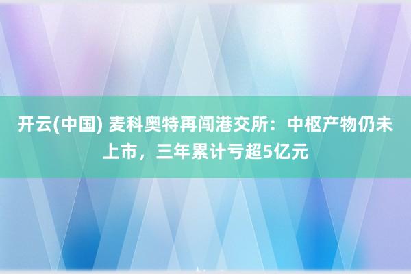 开云(中国) 麦科奥特再闯港交所：中枢产物仍未上市，三年累计亏超5亿元