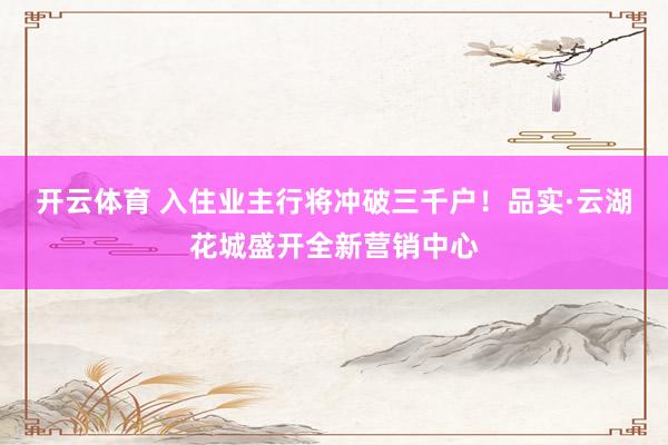 开云体育 入住业主行将冲破三千户！品实·云湖花城盛开全新营销中心