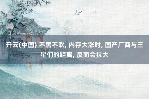 开云(中国) 不黑不吹， 内存大涨时， 国产厂商与三星们的距离， 反而会拉大