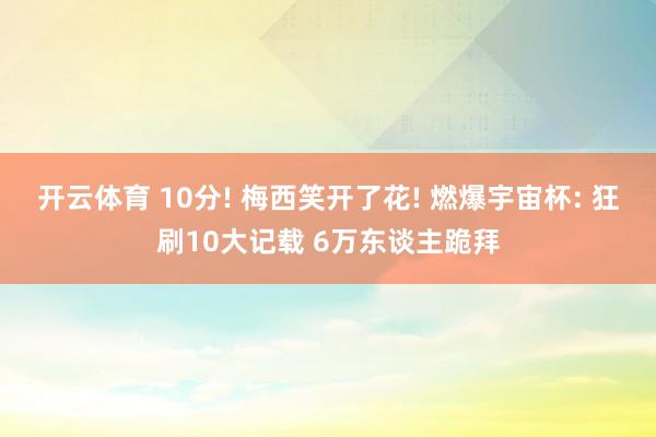 开云体育 10分! 梅西笑开了花! 燃爆宇宙杯: 狂刷10大记载 6万东谈主跪拜