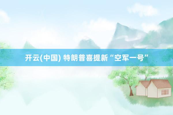 开云(中国) 特朗普喜提新“空军一号”