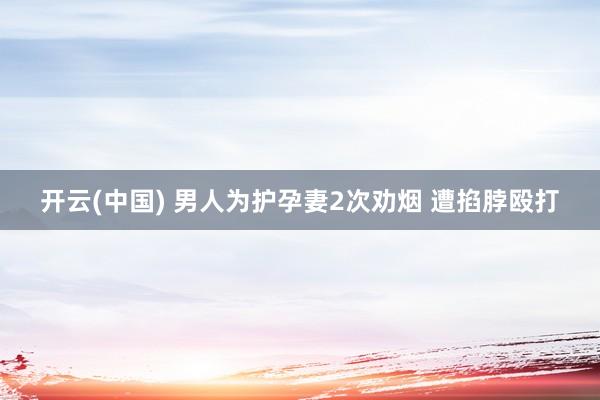 开云(中国) 男人为护孕妻2次劝烟 遭掐脖殴打