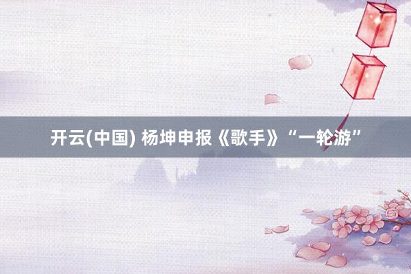 开云(中国) 杨坤申报《歌手》“一轮游”