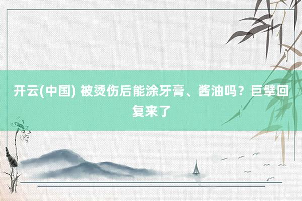 开云(中国) 被烫伤后能涂牙膏、酱油吗？巨擘回复来了